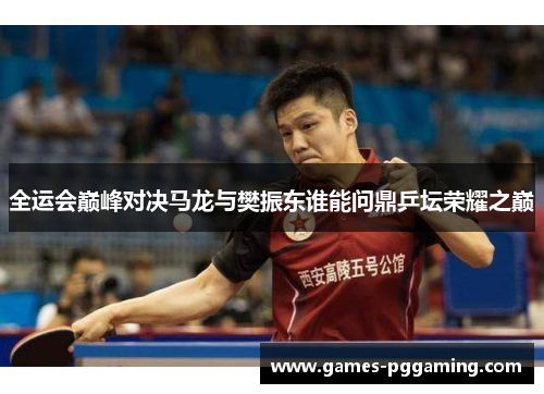 全运会巅峰对决马龙与樊振东谁能问鼎乒坛荣耀之巅