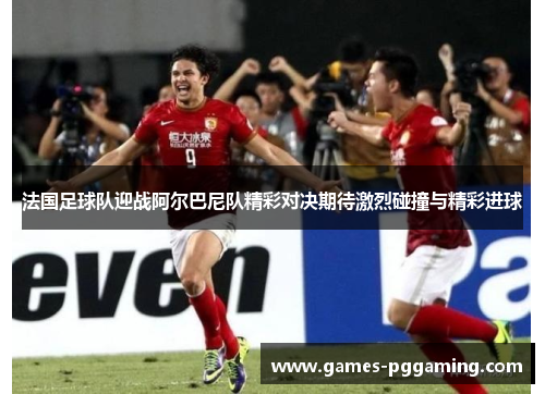 法国足球队迎战阿尔巴尼队精彩对决期待激烈碰撞与精彩进球